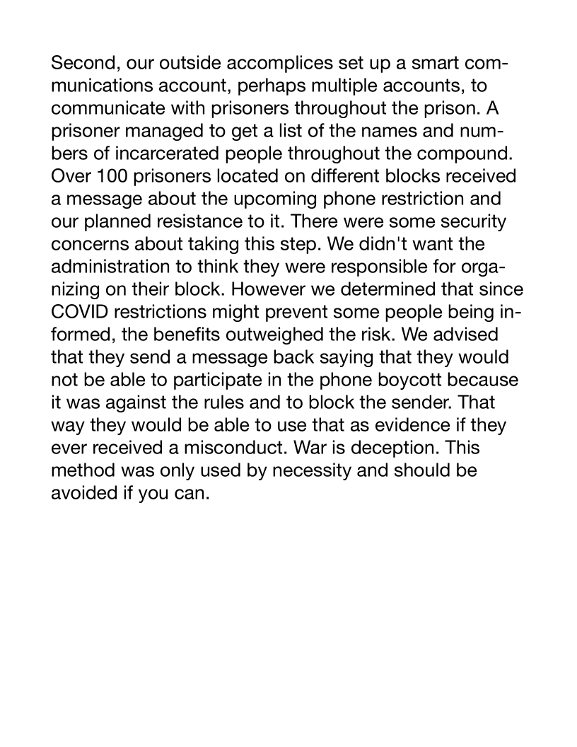 Second, our outside accomplices set up a smart com-
munications account, perhaps multiple accounts, to
communicate with prisoners throughout the prison. A
prisoner managed to get a list of the names and num-
bers of incarcerated people throughout the compound.
Over 100 prisoners located on different blocks received
a message about the upcoming phone restriction and
our planned resistance to it. There were some security
concerns about taking this step. We didn't want the
administration to think they were responsible for orga-
nizing on their block. However we determined that since
COVID restrictions might prevent some people being in-
formed, the benefits outweighed the risk. We advised
that they send a message back saying that they would
not be able to participate in the phone boycott because
it was against the rules and to block the sender. That
way they would be able to use that as evidence if they
ever received a misconduct. War is deception. This
method was only used by necessity and should be
avoided if you can.
